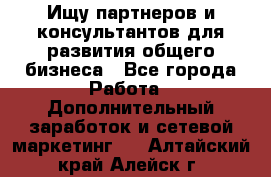 Ищу партнеров и консультантов для развития общего бизнеса - Все города Работа » Дополнительный заработок и сетевой маркетинг   . Алтайский край,Алейск г.